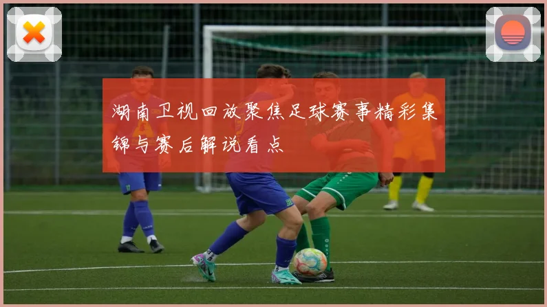 湖南卫视回放聚焦足球赛事精彩集锦与赛后解说看点
