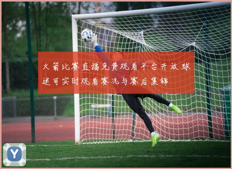 火箭比赛直播免费观看平台开放 球迷可实时观看赛况与赛后集锦