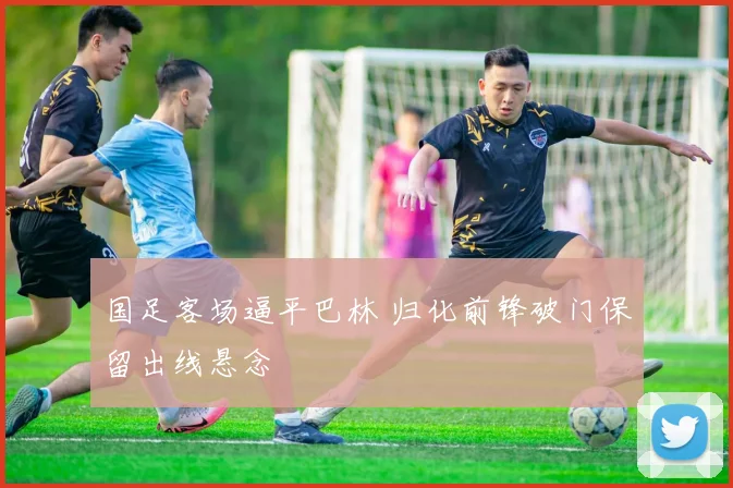 国足客场逼平巴林 归化前锋破门保留出线悬念