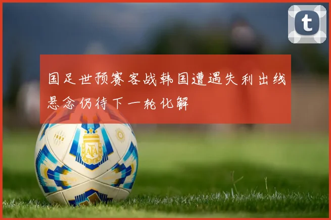 国足世预赛客战韩国遭遇失利出线悬念仍待下一轮化解