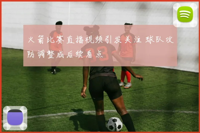 火箭比赛直播视频引发关注 球队攻防调整成后续看点